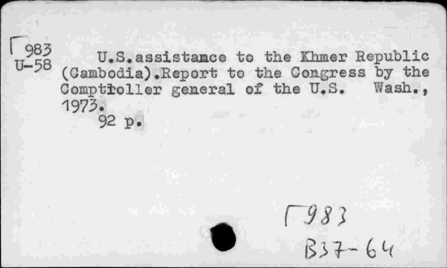 ﻿r 983 U-38
U.S.assistance to the Khmer Republic (Cambodia).Report to the Congress by the Comptroller general of the U.S. Wash., 1973.
92 p.
CW